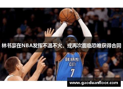 林书豪在NBA发挥不温不火，或再次面临恐难获得合同